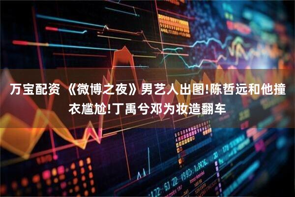 万宝配资 《微博之夜》男艺人出图!陈哲远和他撞衣尴尬!丁禹兮邓为妆造翻车