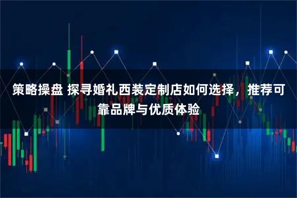 策略操盘 探寻婚礼西装定制店如何选择,推荐可靠品牌与优质体验