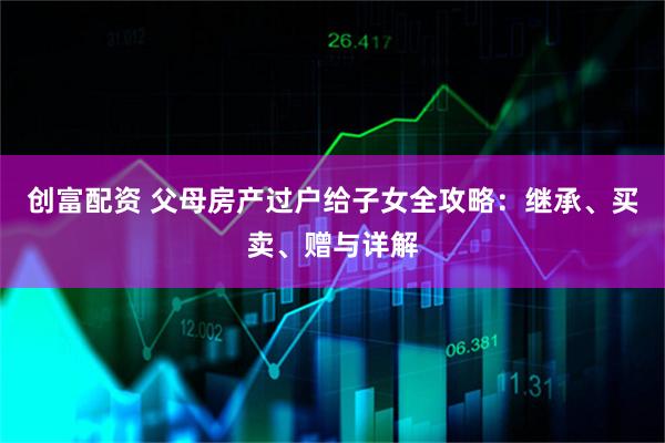 创富配资 父母房产过户给子女全攻略：继承、买卖、赠与详解
