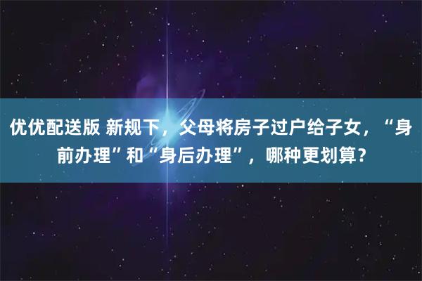 优优配送版 新规下，父母将房子过户给子女，“身前办理”和“身后办理”，哪种更划算？