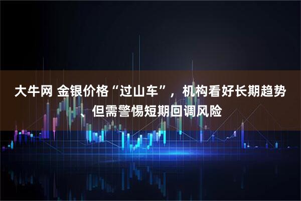 大牛网 金银价格“过山车”，机构看好长期趋势、但需警惕短期回调风险