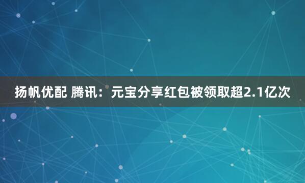 扬帆优配 腾讯：元宝分享红包被领取超2.1亿次